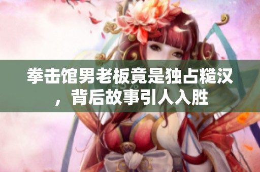 拳击馆男老板竟是独占糙汉，背后故事引人入胜