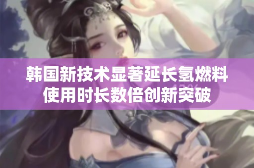 韩国新技术显著延长氢燃料使用时长数倍创新突破