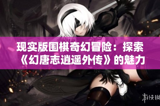 现实版围棋奇幻冒险：探索《幻唐志逍遥外传》的魅力与玩法