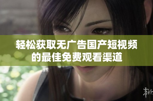 轻松获取无广告国产短视频的最佳免费观看渠道