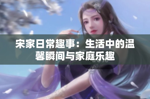 宋家日常趣事：生活中的温馨瞬间与家庭乐趣