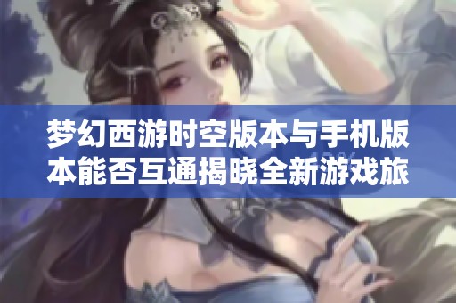 梦幻西游时空版本与手机版本能否互通揭晓全新游戏旅程