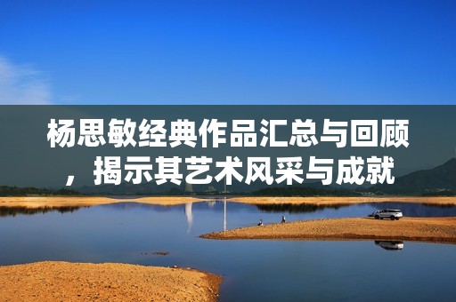 杨思敏经典作品汇总与回顾，揭示其艺术风采与成就