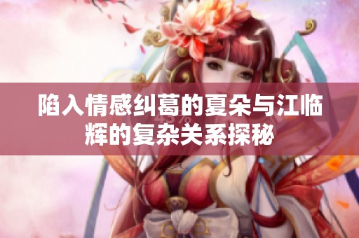 陷入情感纠葛的夏朵与江临辉的复杂关系探秘