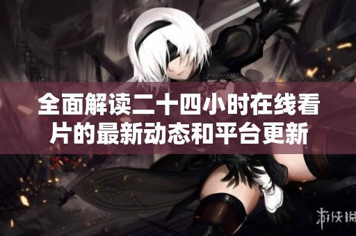 全面解读二十四小时在线看片的最新动态和平台更新