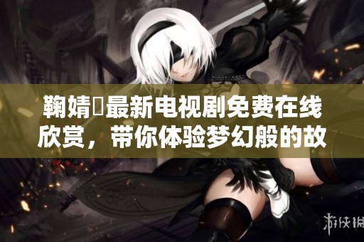 鞠婧祎最新电视剧免费在线欣赏，带你体验梦幻般的故事情节