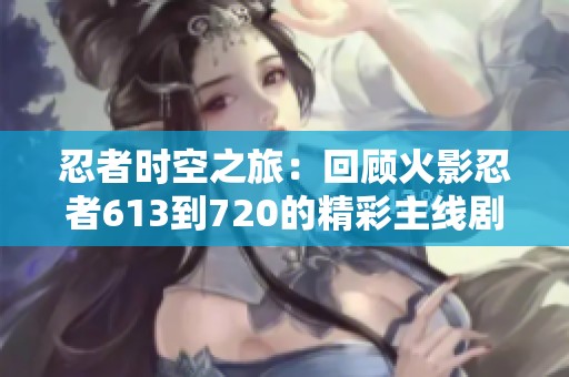 忍者时空之旅：回顾火影忍者613到720的精彩主线剧情