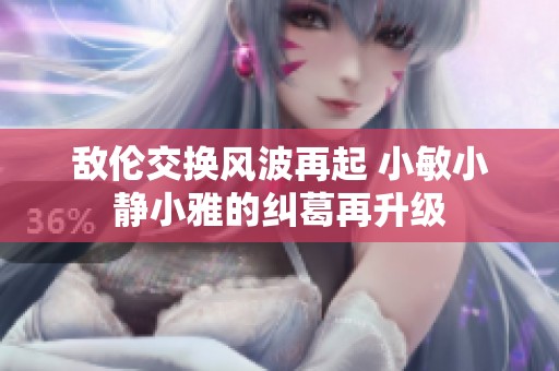 敌伦交换风波再起 小敏小静小雅的纠葛再升级