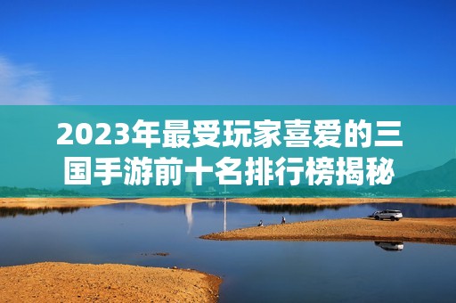 2023年最受玩家喜爱的三国手游前十名排行榜揭秘