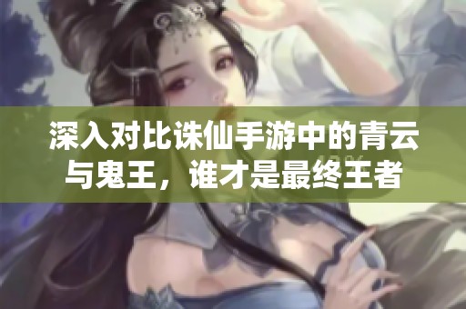 深入对比诛仙手游中的青云与鬼王，谁才是最终王者
