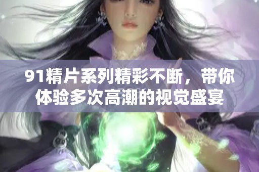 91精片系列精彩不断，带你体验多次高潮的视觉盛宴