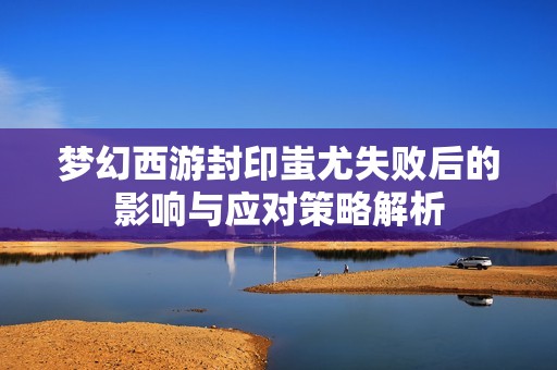 梦幻西游封印蚩尤失败后的影响与应对策略解析