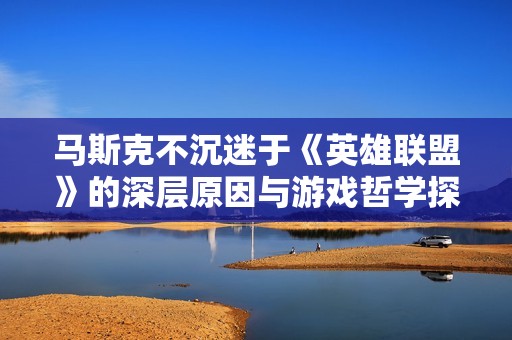 马斯克不沉迷于《英雄联盟》的深层原因与游戏哲学探讨