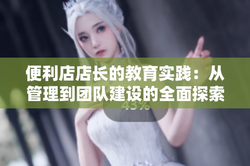 便利店店长的教育实践：从管理到团队建设的全面探索