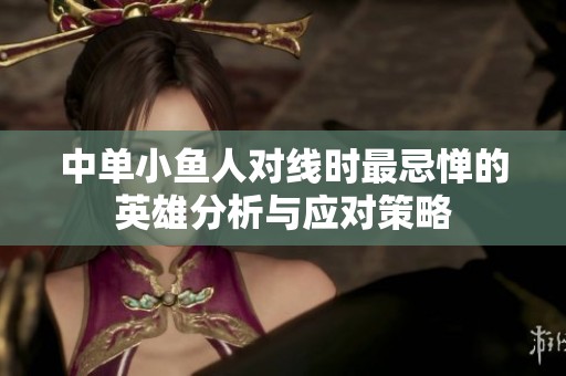 中单小鱼人对线时最忌惮的英雄分析与应对策略