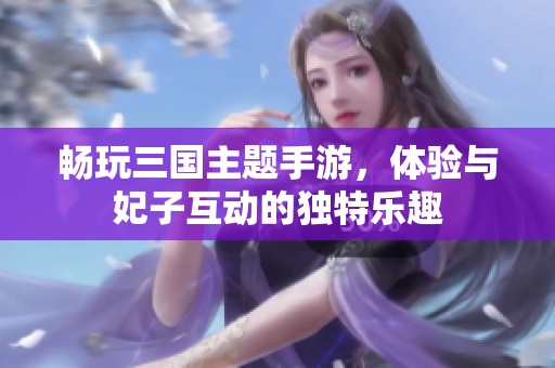 畅玩三国主题手游，体验与妃子互动的独特乐趣