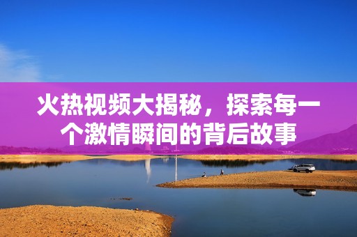 火热视频大揭秘，探索每一个激情瞬间的背后故事