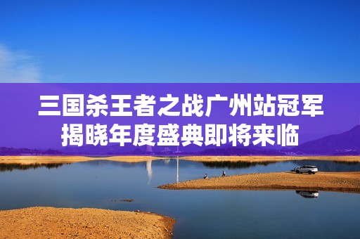 三国杀王者之战广州站冠军揭晓年度盛典即将来临