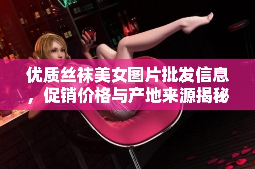 优质丝袜美女图片批发信息，促销价格与产地来源揭秘