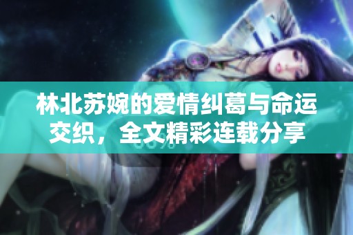 林北苏婉的爱情纠葛与命运交织，全文精彩连载分享