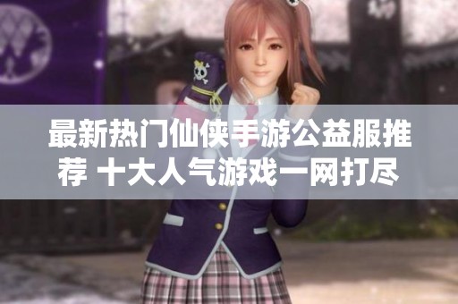 最新热门仙侠手游公益服推荐 十大人气游戏一网打尽