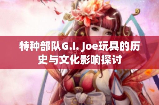 特种部队G.I. Joe玩具的历史与文化影响探讨