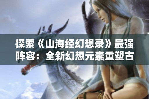 探索《山海经幻想录》最强阵容：全新幻想元素重塑古今战斗策略