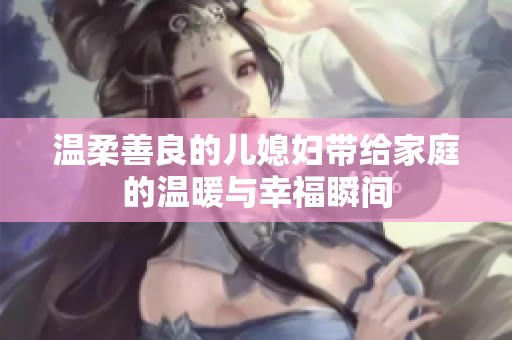 温柔善良的儿媳妇带给家庭的温暖与幸福瞬间