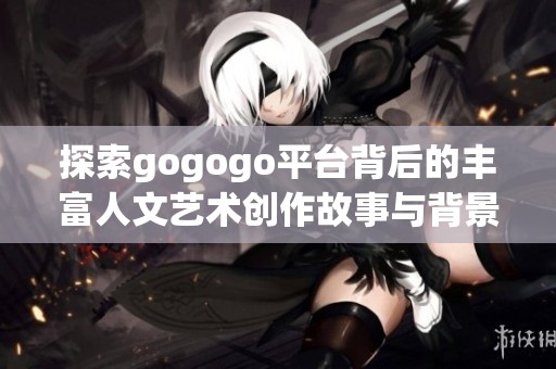 探索gogogo平台背后的丰富人文艺术创作故事与背景