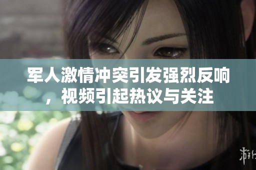 军人激情冲突引发强烈反响，视频引起热议与关注