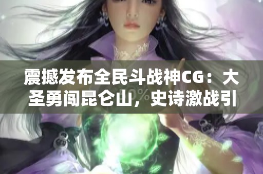 震撼发布全民斗战神CG：大圣勇闯昆仑山，史诗激战引燃热血！