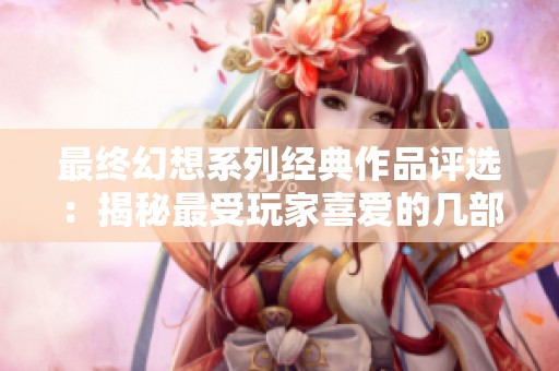 最终幻想系列经典作品评选：揭秘最受玩家喜爱的几部游戏