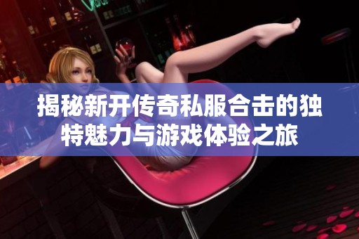 揭秘新开传奇私服合击的独特魅力与游戏体验之旅