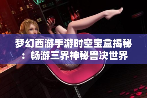 梦幻西游手游时空宝盒揭秘：畅游三界神秘兽决世界