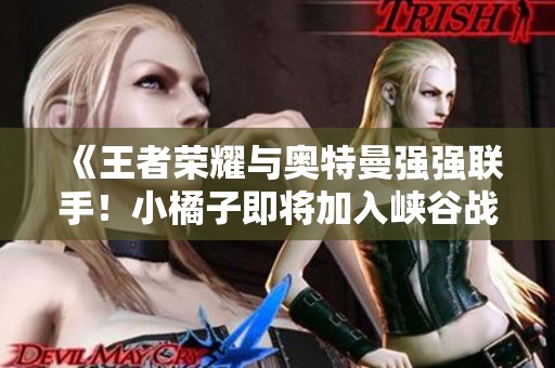 《王者荣耀与奥特曼强强联手！小橘子即将加入峡谷战斗》