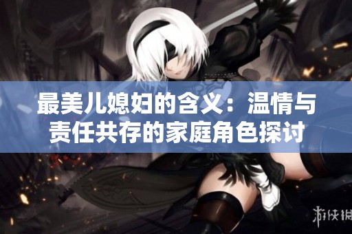 最美儿媳妇的含义：温情与责任共存的家庭角色探讨