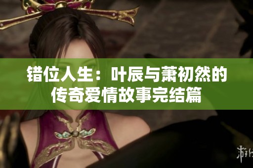错位人生：叶辰与萧初然的传奇爱情故事完结篇