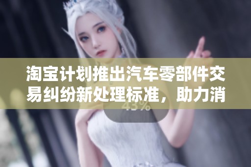 淘宝计划推出汽车零部件交易纠纷新处理标准，助力消费者权益保障