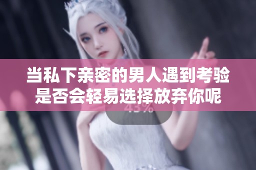 当私下亲密的男人遇到考验是否会轻易选择放弃你呢
