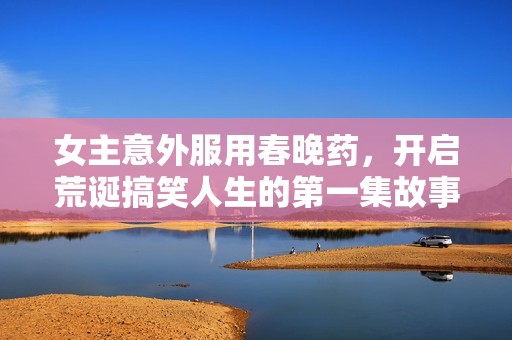 女主意外服用春晚药，开启荒诞搞笑人生的第一集故事