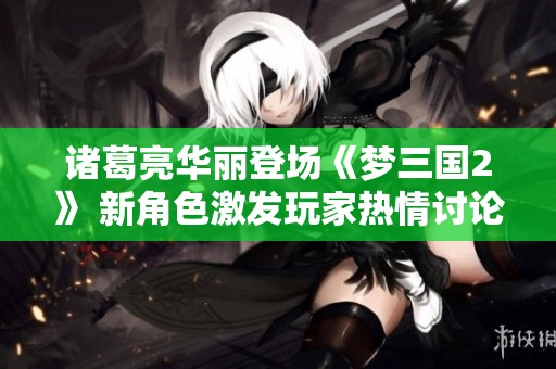 诸葛亮华丽登场《梦三国2》 新角色激发玩家热情讨论