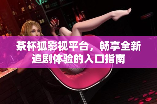 茶杯狐影视平台，畅享全新追剧体验的入口指南