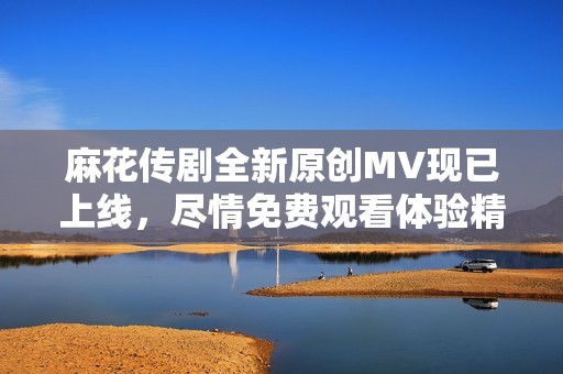 麻花传剧全新原创MV现已上线，尽情免费观看体验精彩剧情