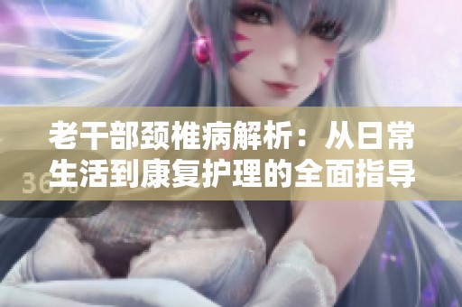 老干部颈椎病解析：从日常生活到康复护理的全面指导