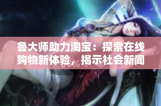 鲁大师助力淘宝：探索在线购物新体验，揭示社会新闻动向
