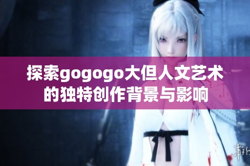 探索gogogo大但人文艺术的独特创作背景与影响