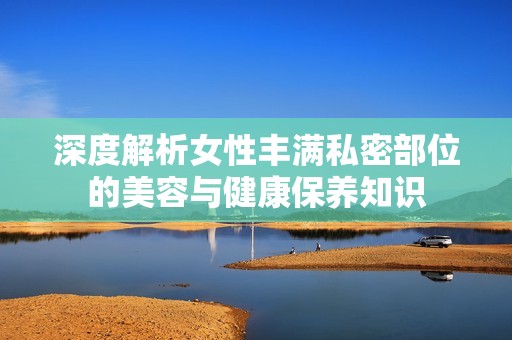深度解析女性丰满私密部位的美容与健康保养知识