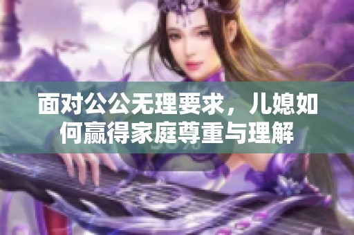 面对公公无理要求，儿媳如何赢得家庭尊重与理解