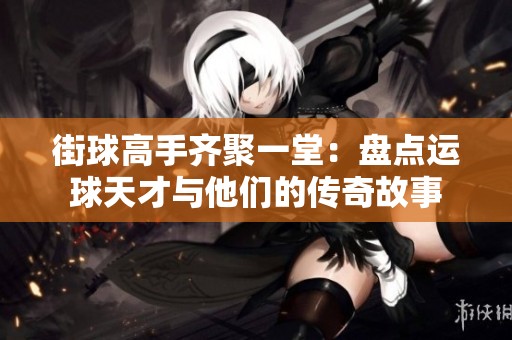 街球高手齐聚一堂：盘点运球天才与他们的传奇故事