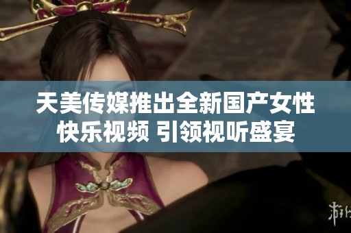 天美传媒推出全新国产女性快乐视频 引领视听盛宴